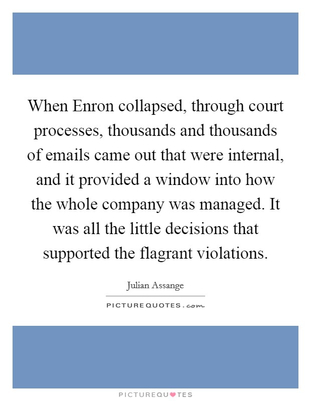 When Enron collapsed, through court processes, thousands and thousands of emails came out that were internal, and it provided a window into how the whole company was managed. It was all the little decisions that supported the flagrant violations Picture Quote #1