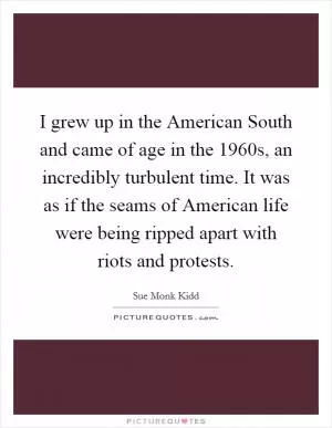 I grew up in the American South and came of age in the 1960s, an incredibly turbulent time. It was as if the seams of American life were being ripped apart with riots and protests Picture Quote #1