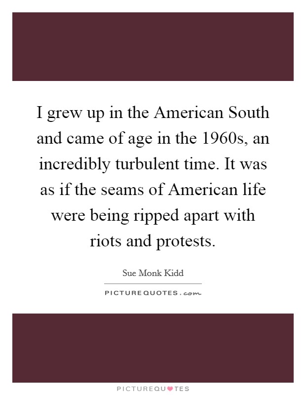 I grew up in the American South and came of age in the 1960s, an incredibly turbulent time. It was as if the seams of American life were being ripped apart with riots and protests Picture Quote #1
