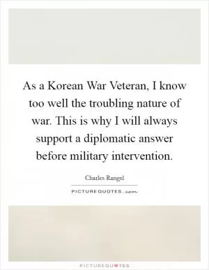 As a Korean War Veteran, I know too well the troubling nature of war. This is why I will always support a diplomatic answer before military intervention Picture Quote #1
