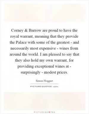 Corney and Barrow are proud to have the royal warrant, meaning that they provide the Palace with some of the greatest - and necessarily most expensive - wines from around the world. I am pleased to say that they also hold my own warrant, for providing exceptional wines at - surprisingly - modest prices Picture Quote #1