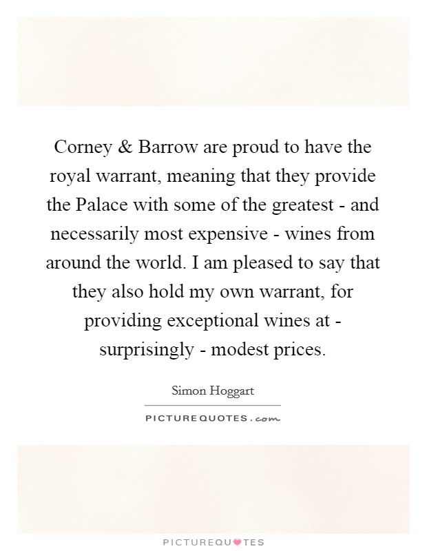 Corney and Barrow are proud to have the royal warrant, meaning that they provide the Palace with some of the greatest - and necessarily most expensive - wines from around the world. I am pleased to say that they also hold my own warrant, for providing exceptional wines at - surprisingly - modest prices Picture Quote #1
