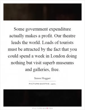 Some government expenditure actually makes a profit. Our theatre leads the world. Loads of tourists must be attracted by the fact that you could spend a week in London doing nothing but visit superb museums and galleries, free Picture Quote #1