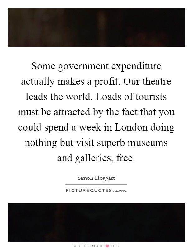Some government expenditure actually makes a profit. Our theatre leads the world. Loads of tourists must be attracted by the fact that you could spend a week in London doing nothing but visit superb museums and galleries, free Picture Quote #1