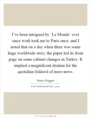 I’ve been intrigued by ‘Le Monde’ ever since work took me to Paris once, and I noted that on a day when there was some huge worldwide story, the paper led its front page on some cabinet changes in Turkey. It implied a magnificent disdain for the quotidian folderol of mere news Picture Quote #1