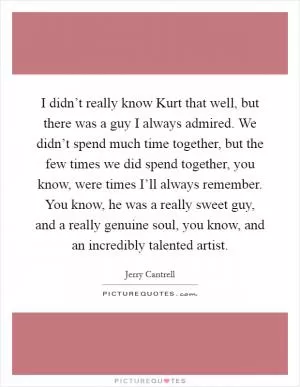 I didn’t really know Kurt that well, but there was a guy I always admired. We didn’t spend much time together, but the few times we did spend together, you know, were times I’ll always remember. You know, he was a really sweet guy, and a really genuine soul, you know, and an incredibly talented artist Picture Quote #1