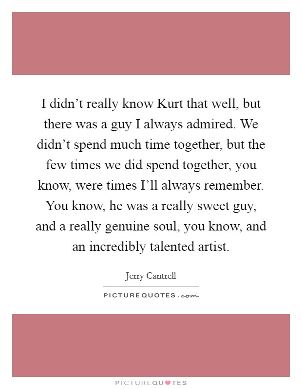 I didn't really know Kurt that well, but there was a guy I always admired. We didn't spend much time together, but the few times we did spend together, you know, were times I'll always remember. You know, he was a really sweet guy, and a really genuine soul, you know, and an incredibly talented artist Picture Quote #1