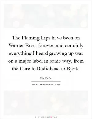 The Flaming Lips have been on Warner Bros. forever, and certainly everything I heard growing up was on a major label in some way, from the Cure to Radiohead to Bjork Picture Quote #1