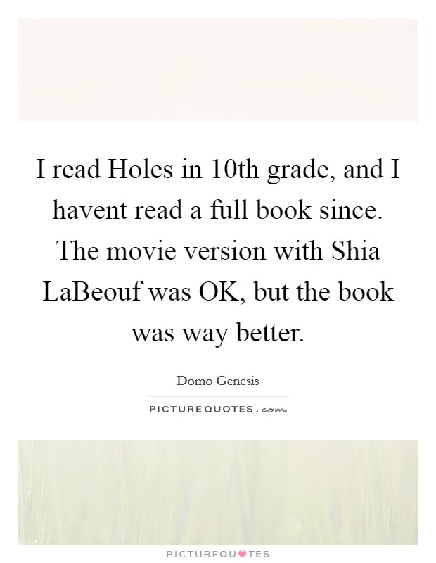 I read Holes in 10th grade, and I havent read a full book since. The movie version with Shia LaBeouf was OK, but the book was way better Picture Quote #1
