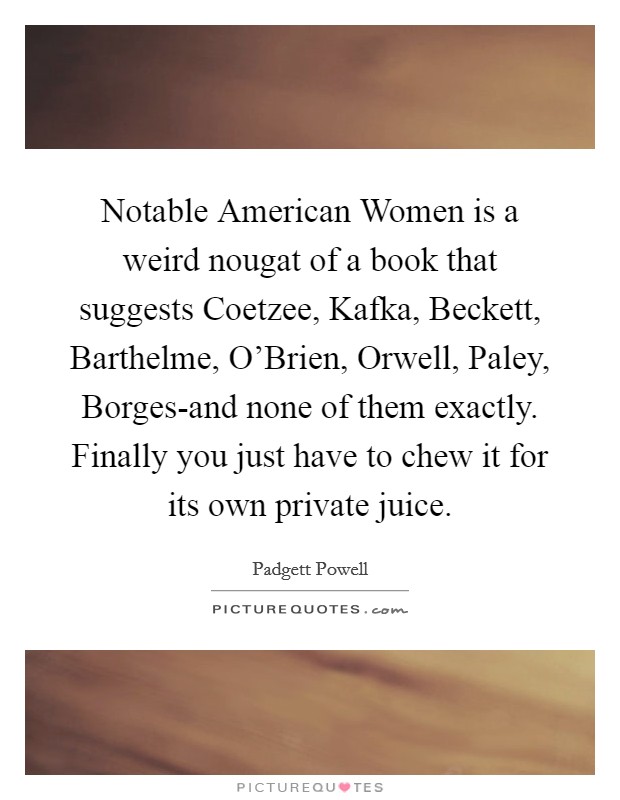 Notable American Women is a weird nougat of a book that suggests Coetzee, Kafka, Beckett, Barthelme, O'Brien, Orwell, Paley, Borges-and none of them exactly. Finally you just have to chew it for its own private juice Picture Quote #1