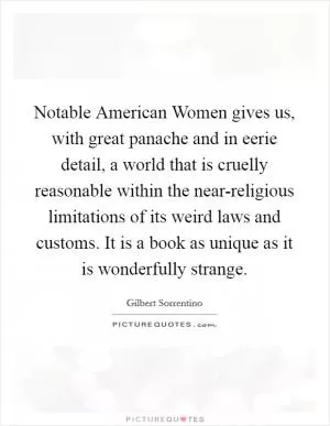 Notable American Women gives us, with great panache and in eerie detail, a world that is cruelly reasonable within the near-religious limitations of its weird laws and customs. It is a book as unique as it is wonderfully strange Picture Quote #1