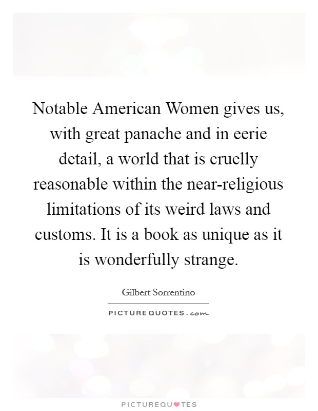 Notable American Women gives us, with great panache and in eerie detail, a world that is cruelly reasonable within the near-religious limitations of its weird laws and customs. It is a book as unique as it is wonderfully strange Picture Quote #1