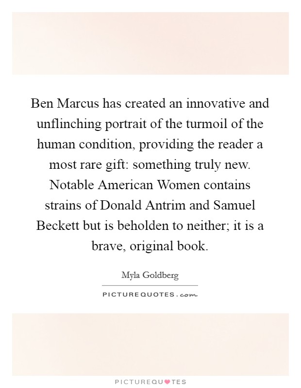 Ben Marcus has created an innovative and unflinching portrait of the turmoil of the human condition, providing the reader a most rare gift: something truly new. Notable American Women contains strains of Donald Antrim and Samuel Beckett but is beholden to neither; it is a brave, original book Picture Quote #1