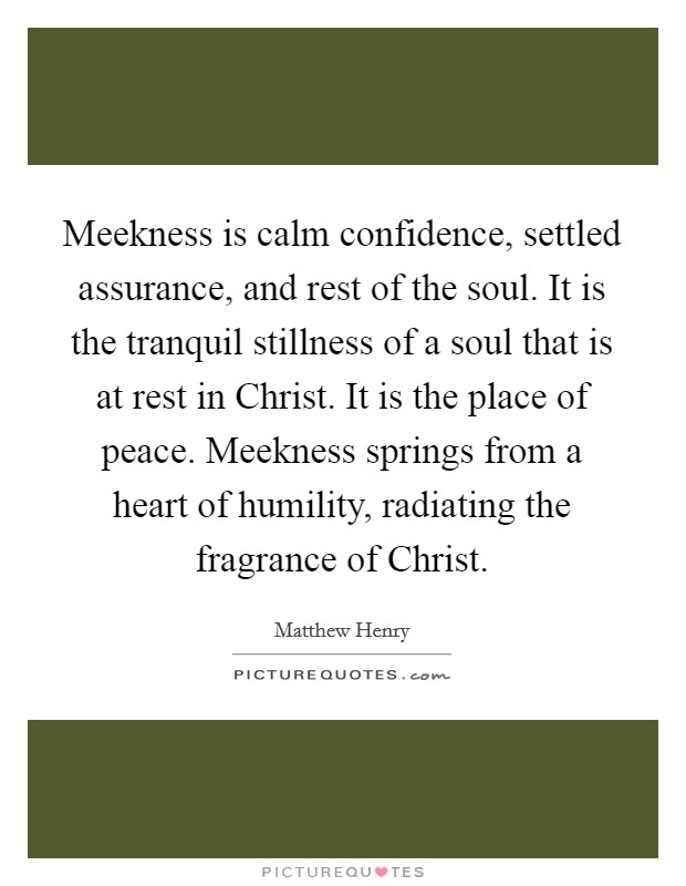 Meekness is calm confidence, settled assurance, and rest of the soul. It is the tranquil stillness of a soul that is at rest in Christ. It is the place of peace. Meekness springs from a heart of humility, radiating the fragrance of Christ Picture Quote #1