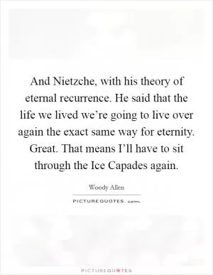 And Nietzche, with his theory of eternal recurrence. He said that the life we lived we’re going to live over again the exact same way for eternity. Great. That means I’ll have to sit through the Ice Capades again Picture Quote #1