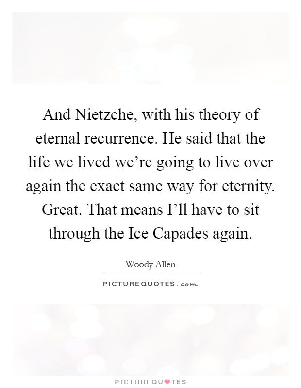 And Nietzche, with his theory of eternal recurrence. He said that the life we lived we're going to live over again the exact same way for eternity. Great. That means I'll have to sit through the Ice Capades again Picture Quote #1