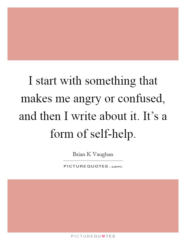 I start with something that makes me angry or confused, and then I write about it. It's a form of self-help Picture Quote #1