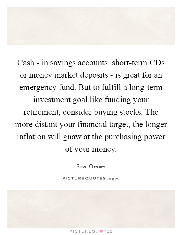 Cash - in savings accounts, short-term CDs or money market deposits - is great for an emergency fund. But to fulfill a long-term investment goal like funding your retirement, consider buying stocks. The more distant your financial target, the longer inflation will gnaw at the purchasing power of your money Picture Quote #1