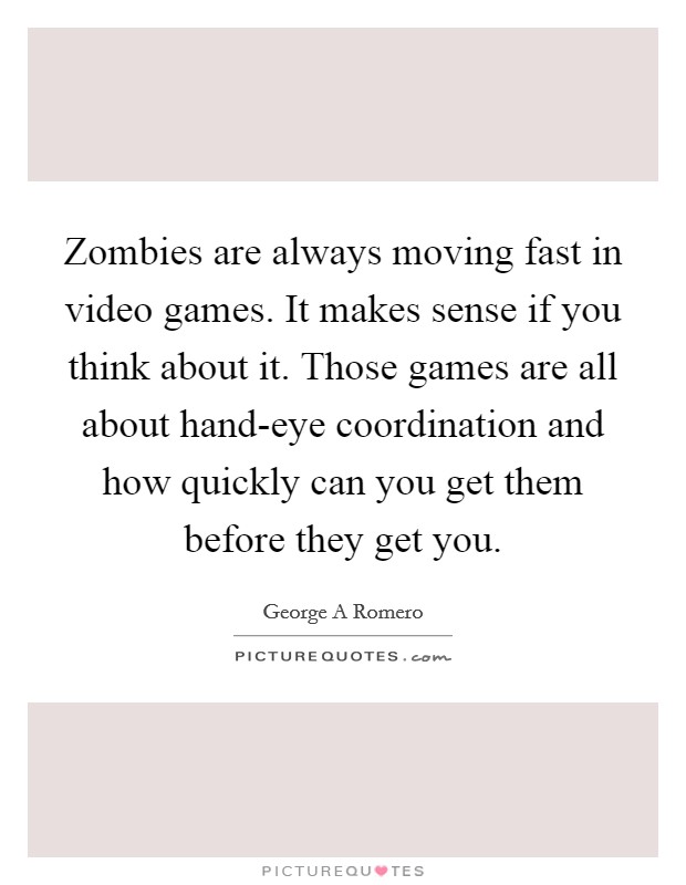 Zombies are always moving fast in video games. It makes sense if you think about it. Those games are all about hand-eye coordination and how quickly can you get them before they get you Picture Quote #1