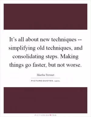 It’s all about new techniques -- simplifying old techniques, and consolidating steps. Making things go faster, but not worse Picture Quote #1