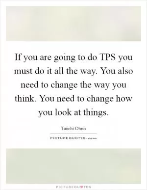 If you are going to do TPS you must do it all the way. You also need to change the way you think. You need to change how you look at things Picture Quote #1