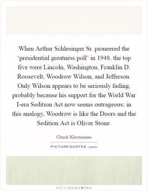 When Arthur Schlesinger Sr. pioneered the ‘presidential greatness poll’ in 1948, the top five were Lincoln, Washington, Franklin D. Roosevelt, Woodrow Wilson, and Jefferson. Only Wilson appears to be seriously fading, probably because his support for the World War I-era Sedition Act now seems outrageous; in this analogy, Woodrow is like the Doors and the Sedition Act is Oliver Stone Picture Quote #1