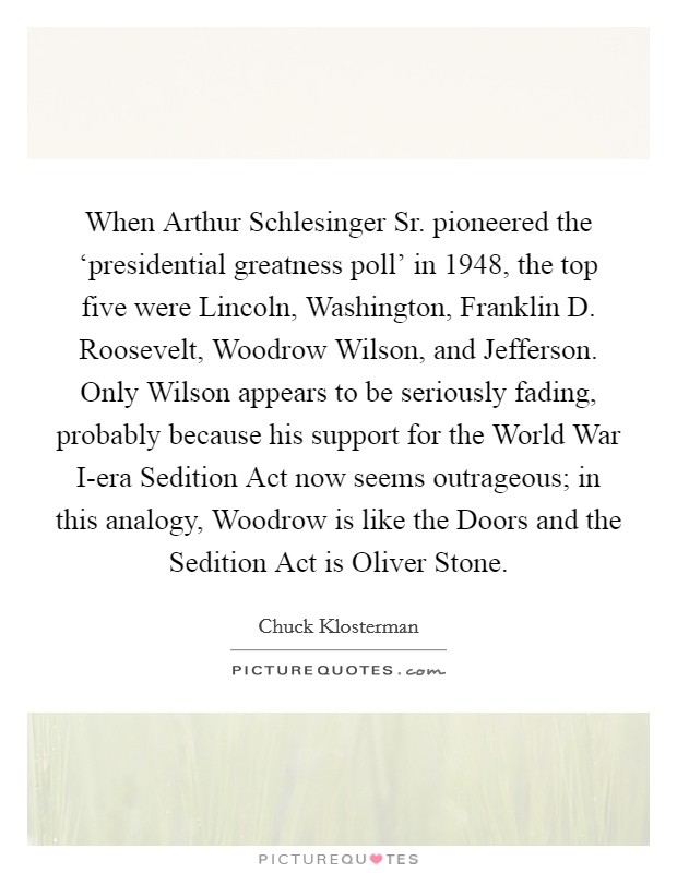When Arthur Schlesinger Sr. pioneered the ‘presidential greatness poll' in 1948, the top five were Lincoln, Washington, Franklin D. Roosevelt, Woodrow Wilson, and Jefferson. Only Wilson appears to be seriously fading, probably because his support for the World War I-era Sedition Act now seems outrageous; in this analogy, Woodrow is like the Doors and the Sedition Act is Oliver Stone Picture Quote #1