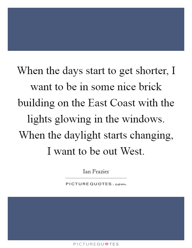 When the days start to get shorter, I want to be in some nice brick building on the East Coast with the lights glowing in the windows. When the daylight starts changing, I want to be out West Picture Quote #1