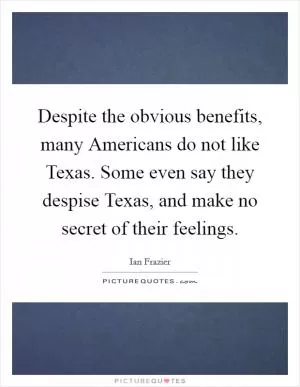 Despite the obvious benefits, many Americans do not like Texas. Some even say they despise Texas, and make no secret of their feelings Picture Quote #1
