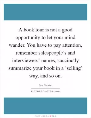 A book tour is not a good opportunity to let your mind wander. You have to pay attention, remember salespeople’s and interviewers’ names, succinctly summarize your book in a ‘selling’ way, and so on Picture Quote #1