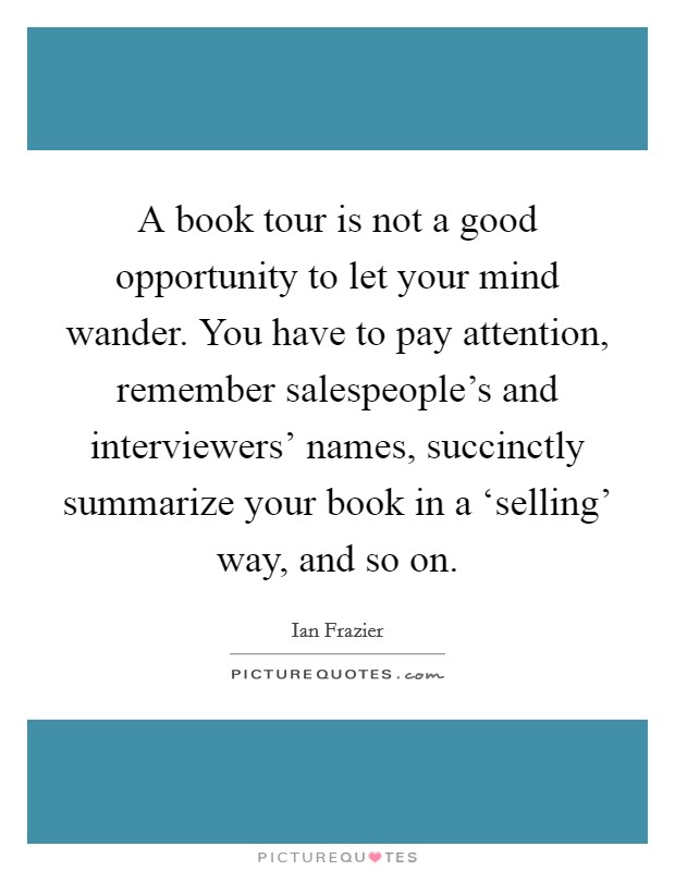 A book tour is not a good opportunity to let your mind wander. You have to pay attention, remember salespeople's and interviewers' names, succinctly summarize your book in a ‘selling' way, and so on Picture Quote #1