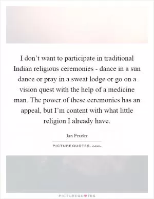 I don’t want to participate in traditional Indian religious ceremonies - dance in a sun dance or pray in a sweat lodge or go on a vision quest with the help of a medicine man. The power of these ceremonies has an appeal, but I’m content with what little religion I already have Picture Quote #1