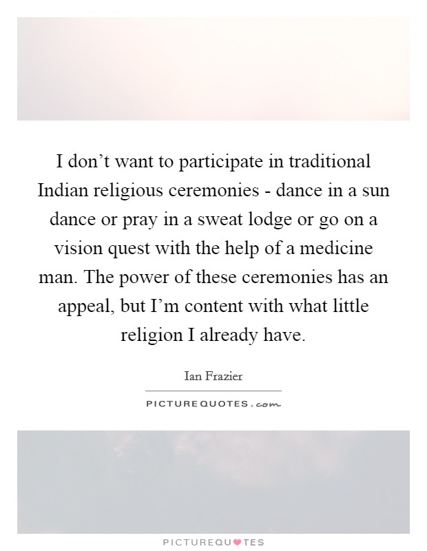 I don't want to participate in traditional Indian religious ceremonies - dance in a sun dance or pray in a sweat lodge or go on a vision quest with the help of a medicine man. The power of these ceremonies has an appeal, but I'm content with what little religion I already have Picture Quote #1