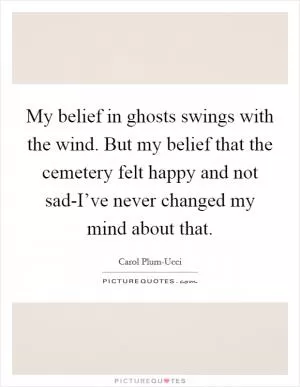 My belief in ghosts swings with the wind. But my belief that the cemetery felt happy and not sad-I’ve never changed my mind about that Picture Quote #1