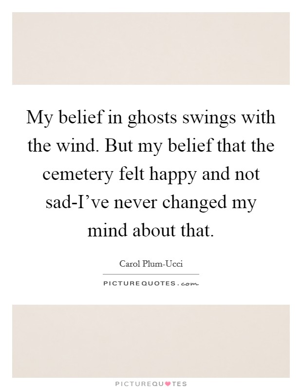 My belief in ghosts swings with the wind. But my belief that the cemetery felt happy and not sad-I've never changed my mind about that Picture Quote #1