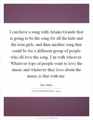 I can have a song with Ariana Grande that is going to be the song for all the kids and the teen girls, and then another song that could be for a different group of people who all love the song. I’m with whoever. Whatever type of people want to love the music and whatever they love about the music is fine with me Picture Quote #1