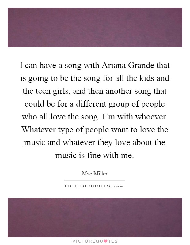 I can have a song with Ariana Grande that is going to be the song for all the kids and the teen girls, and then another song that could be for a different group of people who all love the song. I'm with whoever. Whatever type of people want to love the music and whatever they love about the music is fine with me Picture Quote #1