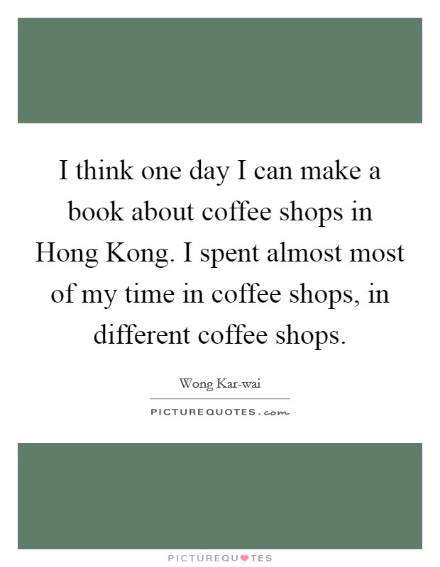 I think one day I can make a book about coffee shops in Hong Kong. I spent almost most of my time in coffee shops, in different coffee shops Picture Quote #1