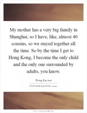 My mother has a very big family in Shanghai, so I have, like, almost 40 cousins, so we stayed together all the time. So by the time I get to Hong Kong, I become the only child and the only one surrounded by adults, you know Picture Quote #1