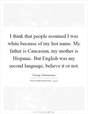 I think that people assumed I was white because of my last name. My father is Caucasian, my mother is Hispanic. But English was my second language, believe it or not Picture Quote #1