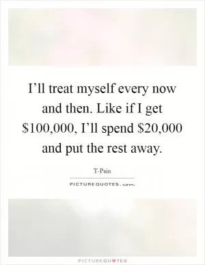 I’ll treat myself every now and then. Like if I get $100,000, I’ll spend $20,000 and put the rest away Picture Quote #1