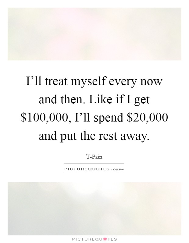 I'll treat myself every now and then. Like if I get $100,000, I'll spend $20,000 and put the rest away Picture Quote #1