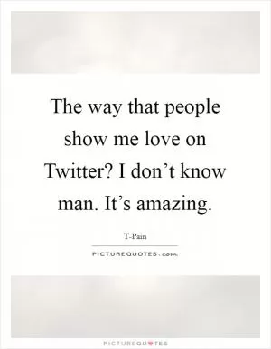 The way that people show me love on Twitter? I don’t know man. It’s amazing Picture Quote #1