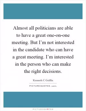 Almost all politicians are able to have a great one-on-one meeting. But I’m not interested in the candidate who can have a great meeting. I’m interested in the person who can make the right decisions Picture Quote #1