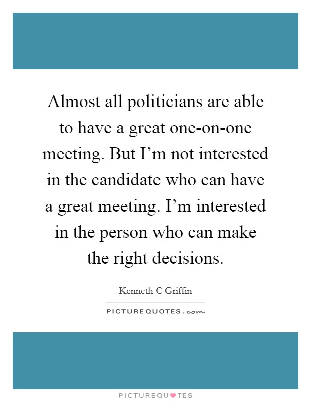 Almost all politicians are able to have a great one-on-one meeting. But I'm not interested in the candidate who can have a great meeting. I'm interested in the person who can make the right decisions Picture Quote #1