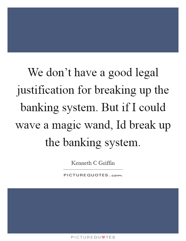 We don't have a good legal justification for breaking up the banking system. But if I could wave a magic wand, Id break up the banking system Picture Quote #1