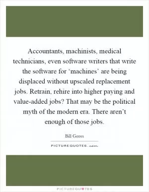 Accountants, machinists, medical technicians, even software writers that write the software for ‘machines’ are being displaced without upscaled replacement jobs. Retrain, rehire into higher paying and value-added jobs? That may be the political myth of the modern era. There aren’t enough of those jobs Picture Quote #1