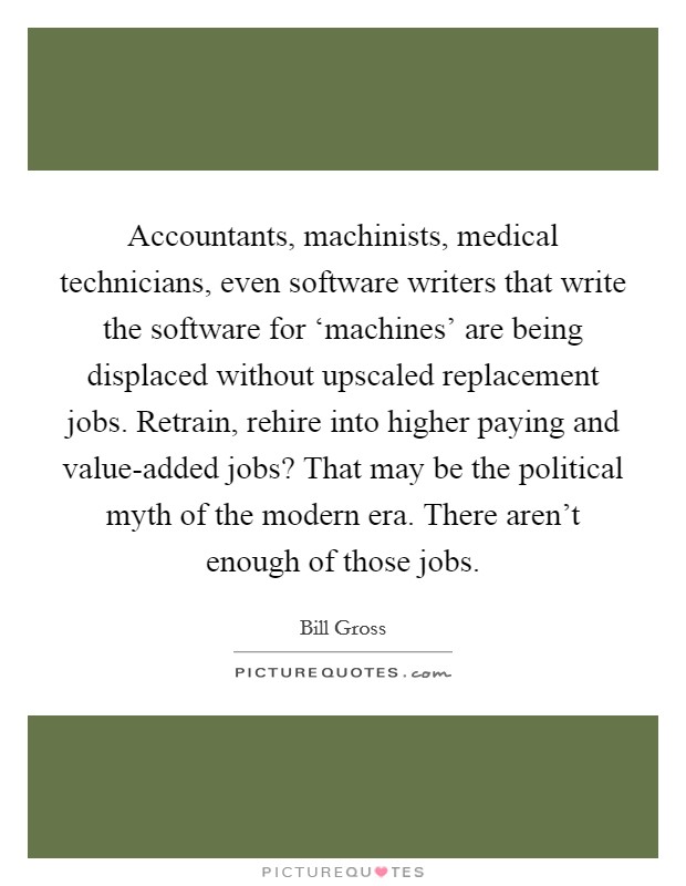 Accountants, machinists, medical technicians, even software writers that write the software for ‘machines' are being displaced without upscaled replacement jobs. Retrain, rehire into higher paying and value-added jobs? That may be the political myth of the modern era. There aren't enough of those jobs Picture Quote #1