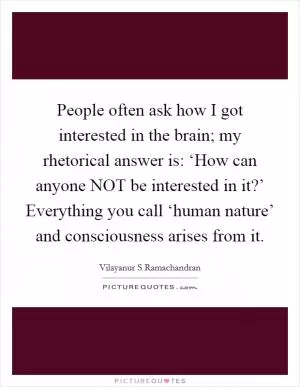 People often ask how I got interested in the brain; my rhetorical answer is: ‘How can anyone NOT be interested in it?’ Everything you call ‘human nature’ and consciousness arises from it Picture Quote #1