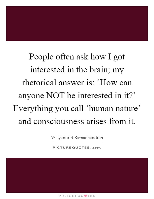 People often ask how I got interested in the brain; my rhetorical answer is: ‘How can anyone NOT be interested in it?' Everything you call ‘human nature' and consciousness arises from it Picture Quote #1